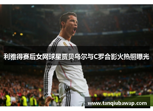 利雅得赛后女网球星贾贝乌尔与C罗合影火热照曝光