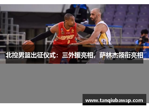 北控男篮出征仪式：三外援亮相，萨林杰领衔亮相