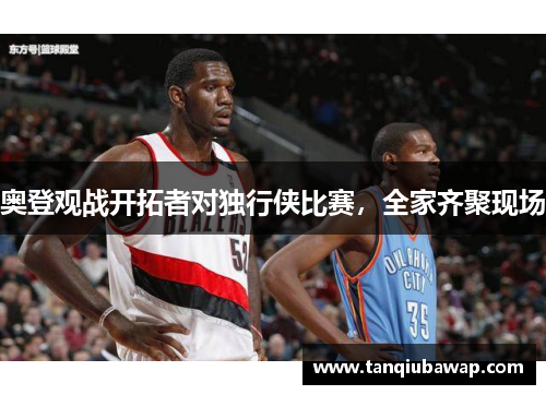 奥登观战开拓者对独行侠比赛，全家齐聚现场