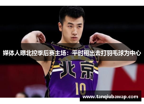 媒体人曝北控季后赛主场：平时租出去打羽毛球为中心