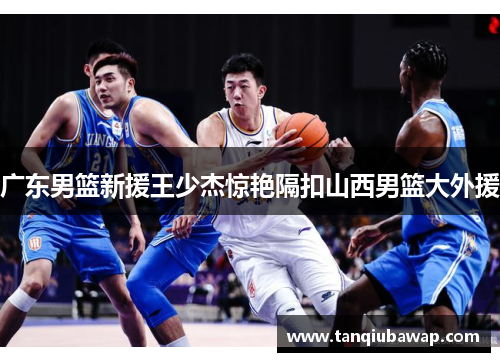 广东男篮新援王少杰惊艳隔扣山西男篮大外援