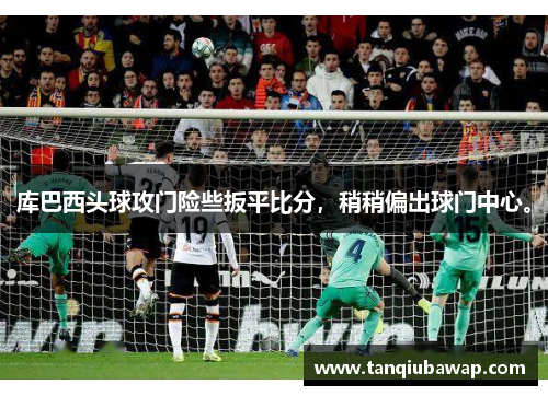 库巴西头球攻门险些扳平比分，稍稍偏出球门中心。