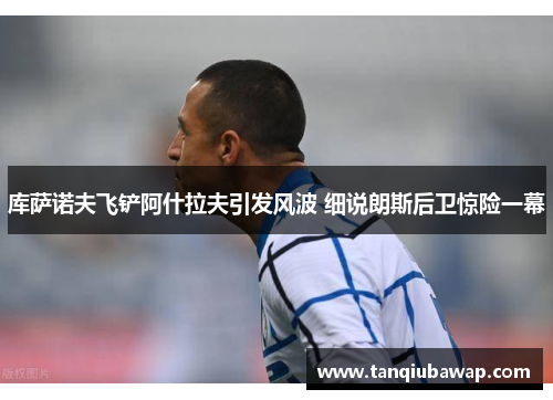 库萨诺夫飞铲阿什拉夫引发风波 细说朗斯后卫惊险一幕