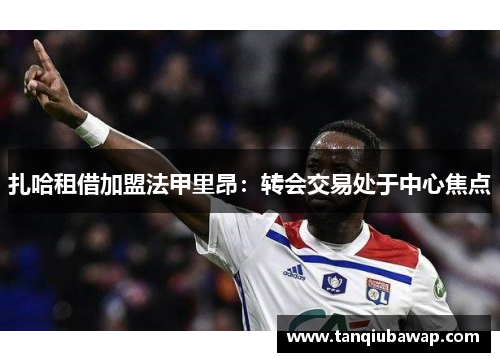 扎哈租借加盟法甲里昂：转会交易处于中心焦点